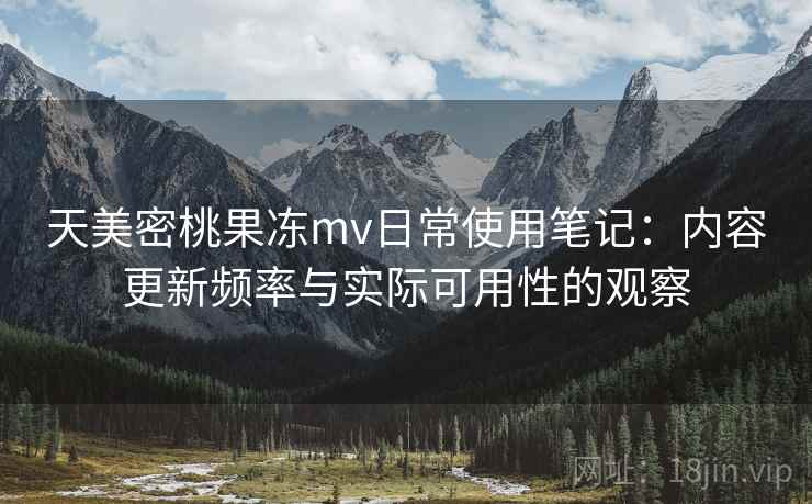 天美密桃果冻mv日常使用笔记：内容更新频率与实际可用性的观察