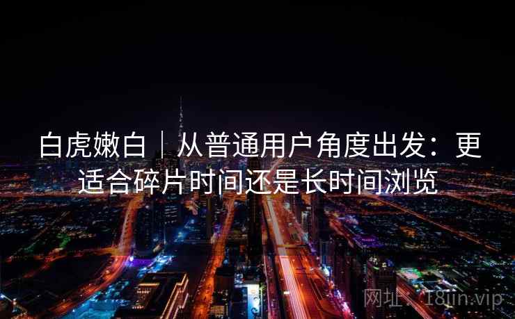 白虎嫩白|从普通用户角度出发:更适合碎片时间还是长时间浏览 白虎嫩白|从普通用户角度出发:更适合碎片时间还是长时间浏览