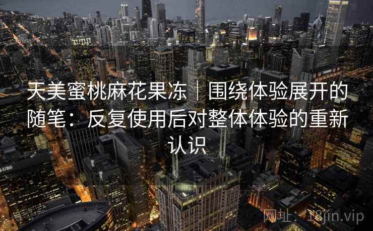 天美蜜桃麻花果冻|围绕体验展开的随笔:反复使用后对整体体验的重新认识 天美蜜桃麻花果冻|围绕体验展开的随笔:反复使用后对整体体验的重新认识