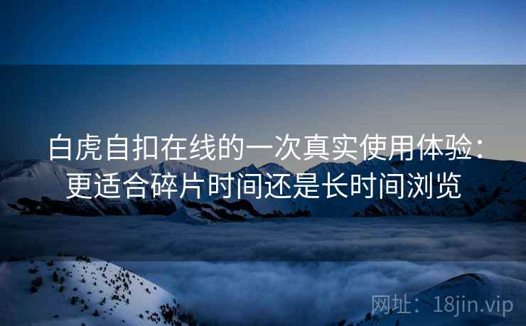 白虎自扣在线的一次真实使用体验:更适合碎片时间还是长时间浏览 白虎自扣在线的一次真实使用体验:更适合碎片时间还是长时间浏览