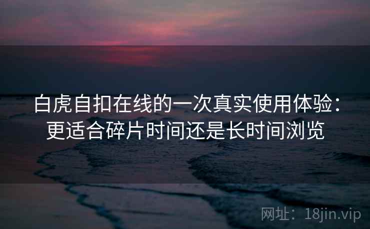 白虎自扣在线的一次真实使用体验:更适合碎片时间还是长时间浏览 白虎自扣在线的一次真实使用体验:更适合碎片时间还是长时间浏览