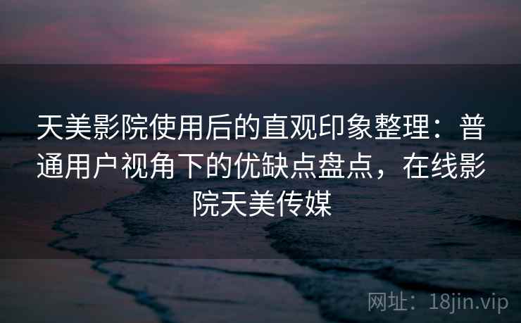 天美影院使用后的直观印象整理:普通用户视角下的优缺点盘点,在线影院天美传媒 天美影院使用后的直观印象整理:普通用户视角下的优缺点盘点,在线影院天美传媒