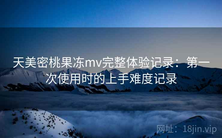 天美密桃果冻mv完整体验记录：第一次使用时的上手难度记录