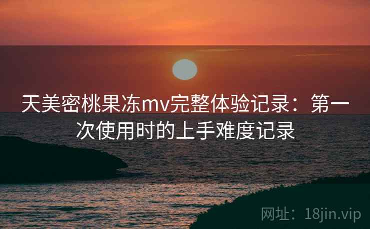 天美密桃果冻mv完整体验记录:第一次使用时的上手难度记录 天美密桃果冻mv完整体验记录:第一次使用时的上手难度记录