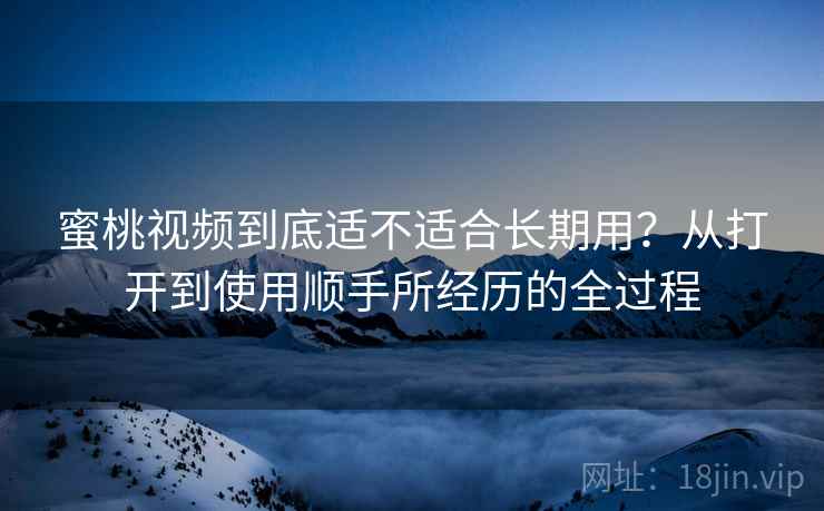 蜜桃视频到底适不适合长期用?从打开到使用顺手所经历的全过程 蜜桃视频到底适不适合长期用?从打开到使用顺手所经历的全过程