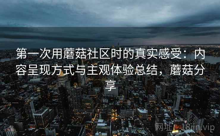 第一次用蘑菇社区时的真实感受:内容呈现方式与主观体验总结,蘑菇分享 第一次用蘑菇社区时的真实感受:内容呈现方式与主观体验总结,蘑菇分享