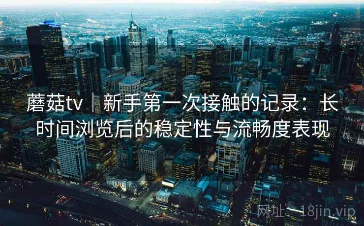 蘑菇tv｜新手第一次接触的记录：长时间浏览后的稳定性与流畅度表现