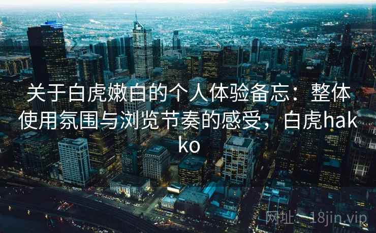 关于白虎嫩白的个人体验备忘：整体使用氛围与浏览节奏的感受，白虎hakko