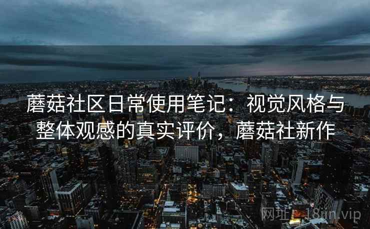 蘑菇社区日常使用笔记：视觉风格与整体观感的真实评价，蘑菇社新作
