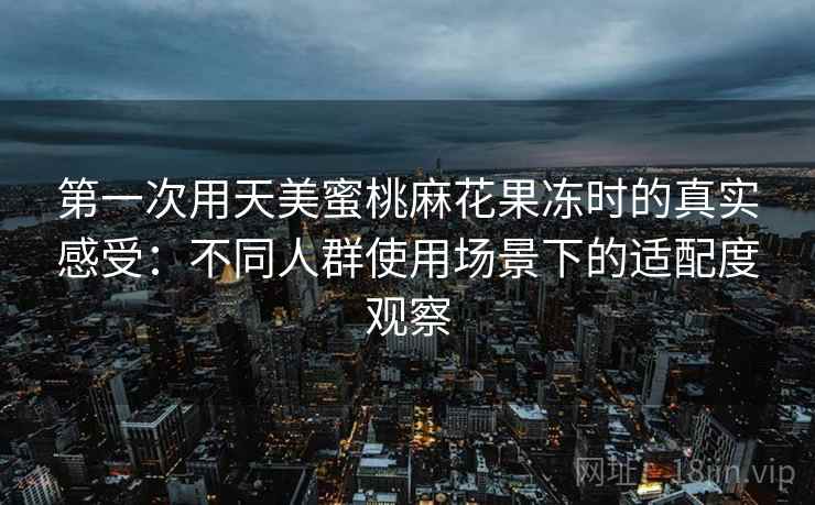 第一次用天美蜜桃麻花果冻时的真实感受：不同人群使用场景下的适配度观察