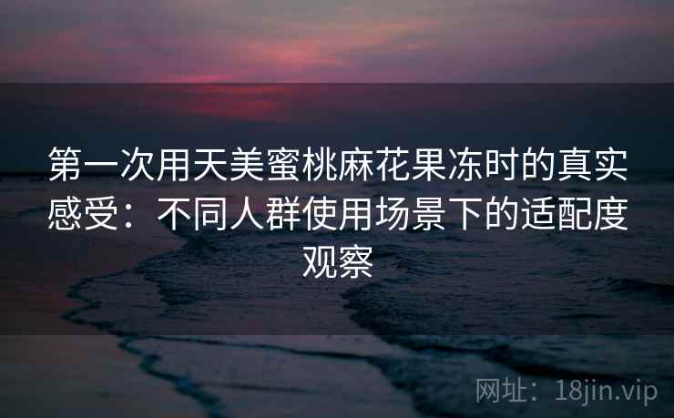 第一次用天美蜜桃麻花果冻时的真实感受：不同人群使用场景下的适配度观察