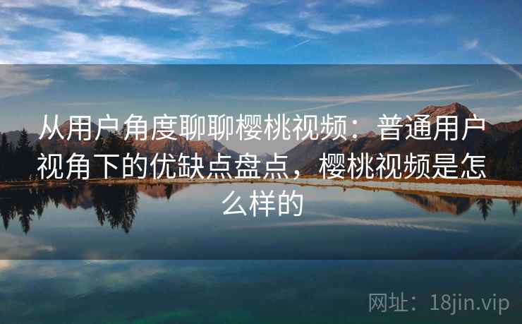 从用户角度聊聊樱桃视频：普通用户视角下的优缺点盘点，樱桃视频是怎么样的