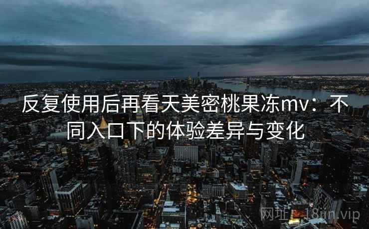 反复使用后再看天美密桃果冻mv：不同入口下的体验差异与变化