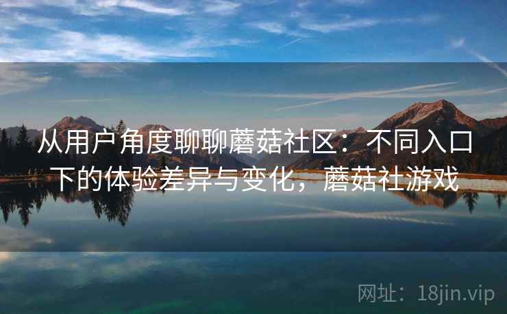 从用户角度聊聊蘑菇社区：不同入口下的体验差异与变化，蘑菇社游戏