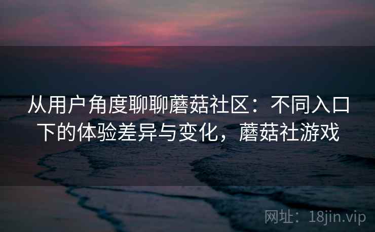 从用户角度聊聊蘑菇社区：不同入口下的体验差异与变化，蘑菇社游戏