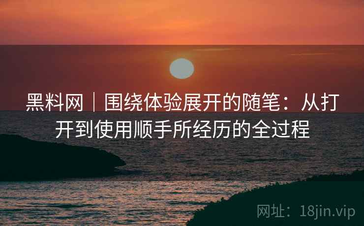 黑料网｜围绕体验展开的随笔：从打开到使用顺手所经历的全过程