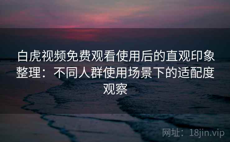 白虎视频免费观看使用后的直观印象整理：不同人群使用场景下的适配度观察