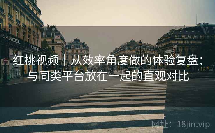 红桃视频｜从效率角度做的体验复盘：与同类平台放在一起的直观对比