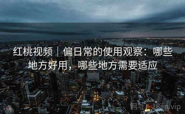 红桃视频｜偏日常的使用观察：哪些地方好用，哪些地方需要适应
