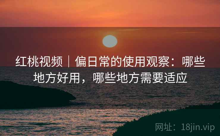 红桃视频｜偏日常的使用观察：哪些地方好用，哪些地方需要适应