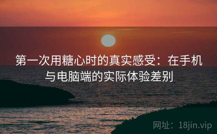第一次用糖心时的真实感受：在手机与电脑端的实际体验差别