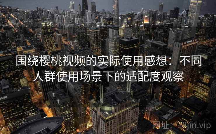 围绕樱桃视频的实际使用感想：不同人群使用场景下的适配度观察