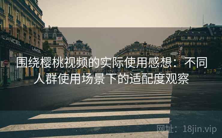 围绕樱桃视频的实际使用感想：不同人群使用场景下的适配度观察