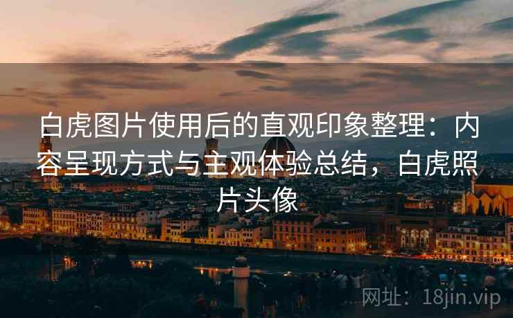 白虎图片使用后的直观印象整理：内容呈现方式与主观体验总结，白虎照片头像