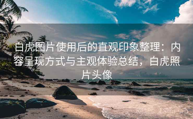白虎图片使用后的直观印象整理：内容呈现方式与主观体验总结，白虎照片头像