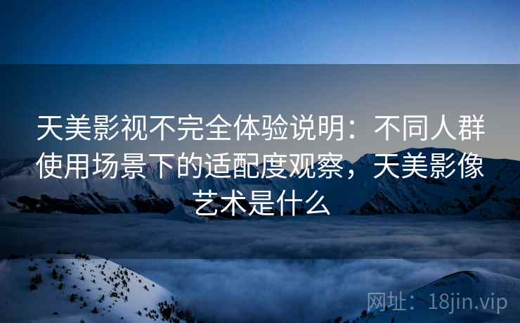天美影视不完全体验说明：不同人群使用场景下的适配度观察，天美影像艺术是什么