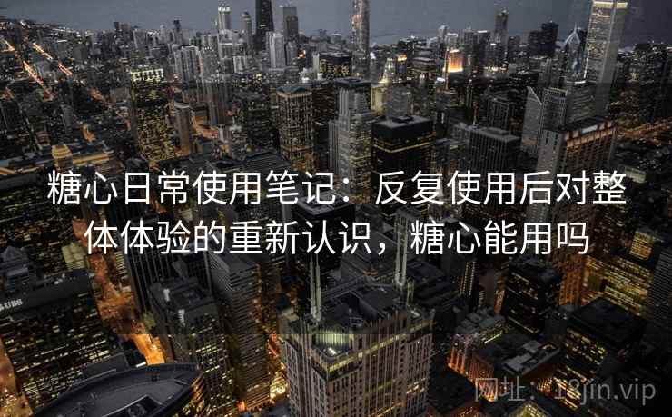 糖心日常使用笔记：反复使用后对整体体验的重新认识，糖心能用吗