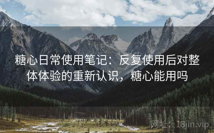 糖心日常使用笔记：反复使用后对整体体验的重新认识，糖心能用吗