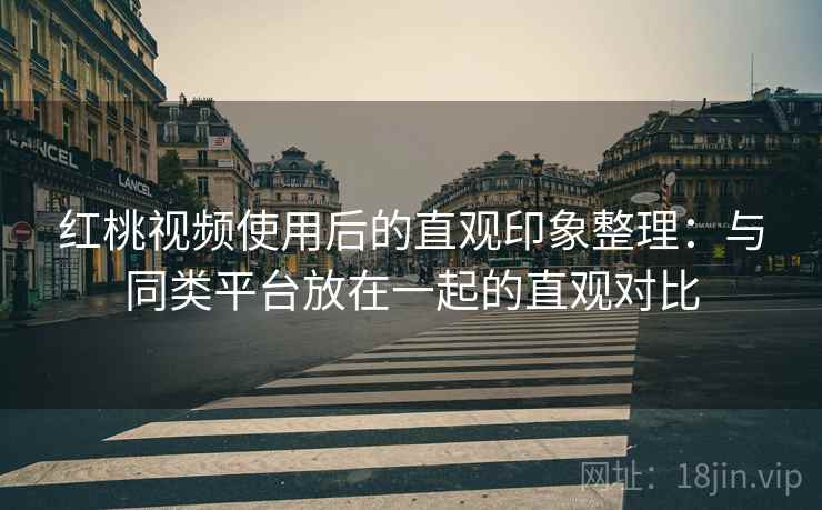 红桃视频使用后的直观印象整理：与同类平台放在一起的直观对比