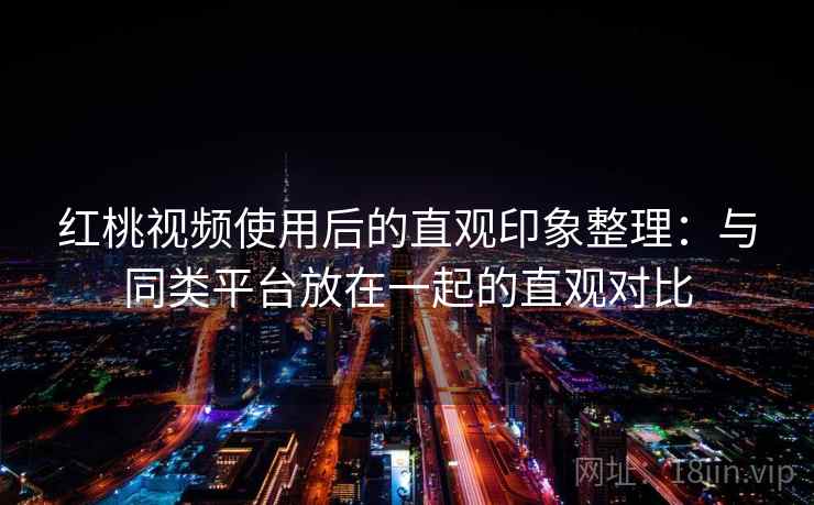 红桃视频使用后的直观印象整理：与同类平台放在一起的直观对比