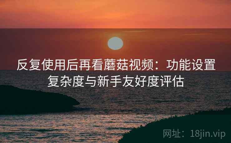 反复使用后再看蘑菇视频:功能设置复杂度与新手友好度评估 反复使用后再看蘑菇视频:功能设置复杂度与新手友好度评估