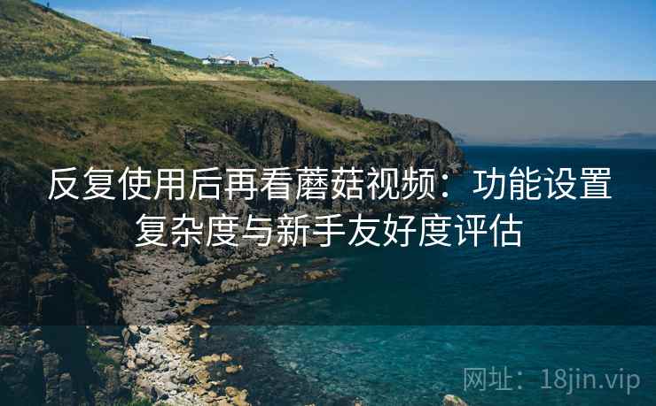 反复使用后再看蘑菇视频:功能设置复杂度与新手友好度评估 反复使用后再看蘑菇视频:功能设置复杂度与新手友好度评估