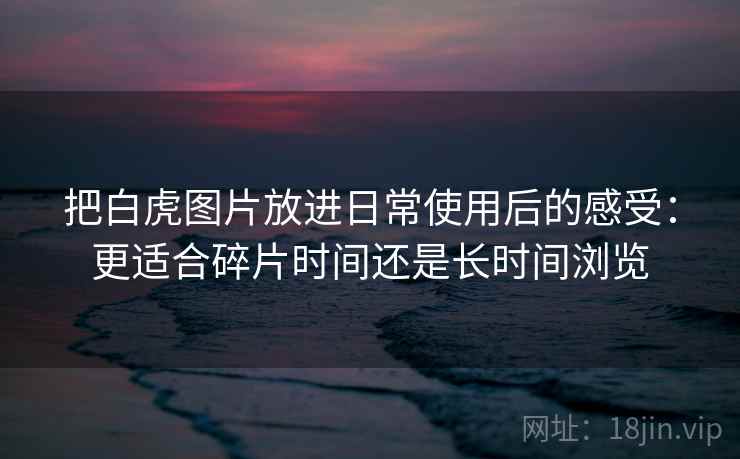 把白虎图片放进日常使用后的感受:更适合碎片时间还是长时间浏览 把白虎图片放进日常使用后的感受:更适合碎片时间还是长时间浏览