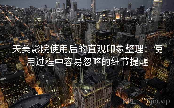 天美影院使用后的直观印象整理：使用过程中容易忽略的细节提醒