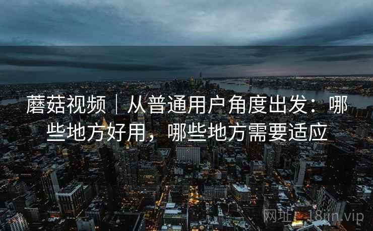 蘑菇视频|从普通用户角度出发:哪些地方好用,哪些地方需要适应 蘑菇视频|从普通用户角度出发:哪些地方好用,哪些地方需要适应