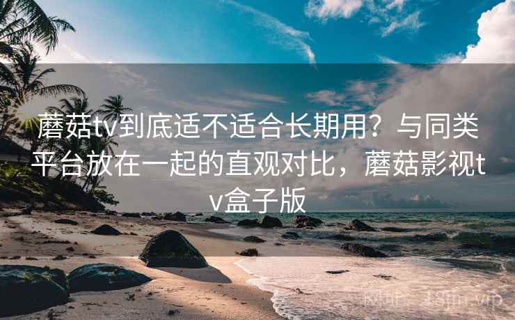 蘑菇tv到底适不适合长期用?与同类平台放在一起的直观对比,蘑菇影视tv盒子版 蘑菇tv到底适不适合长期用?与同类平台放在一起的直观对比,蘑菇影视tv盒子版